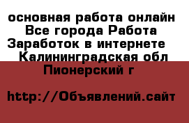 основная работа онлайн - Все города Работа » Заработок в интернете   . Калининградская обл.,Пионерский г.